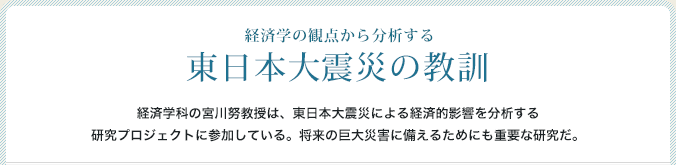 経済学の観点から分析する 東日本大震災の教訓 経済学科の宮川努教授は、東日本大震災による経済的影響を分析する研究プロジェクトに参加している。将来の巨大災害に備えるためにも重要な研究だ。
