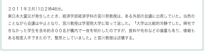 2011年3月11日2時46分。東日本大震災が発生したとき、経済学部経済学科の宮川努教授は、ある外部の会議に出席していた。当然のことながら会議は中止となり、宮川教授は学習院大学に取って返した。「大学は比較的冷静でした。帰宅できなかった学生を含め約800名が構内で一夜を明かしたのですが、食料や毛布などの備蓄もあり、情報もある程度入手できたので、整然としていました」と宮川教授は述懐する。